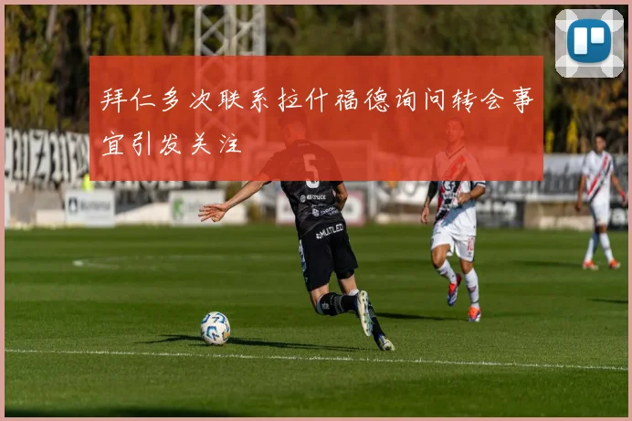 拜仁多次联系拉什福德询问转会事宜引发关注