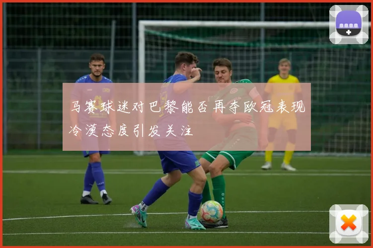马赛球迷对巴黎能否再夺欧冠表现冷漠态度引发关注