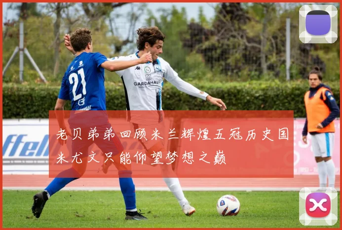老贝弟弟回顾米兰辉煌五冠历史国米尤文只能仰望梦想之巅