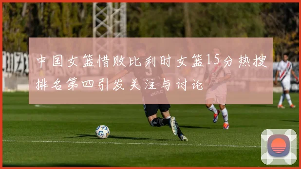 中国女篮惜败比利时女篮15分热搜排名第四引发关注与讨论