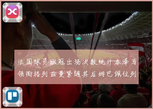 法国球员欧冠出场次数统计本泽马领衔格列兹曼紧随其后姆巴佩位列第五