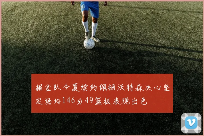 掘金队今夏续约佩顿沃特森决心坚定场均146分49篮板表现出色