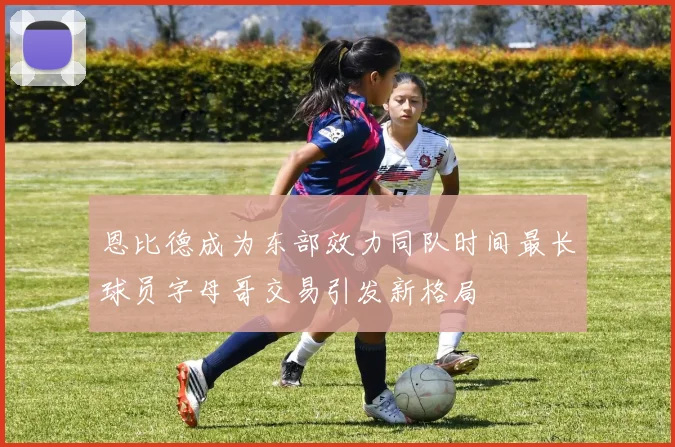 恩比德成为东部效力同队时间最长球员字母哥交易引发新格局