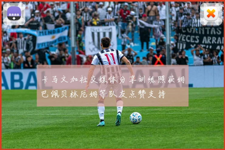卡马文加社交媒体分享训练照获姆巴佩贝林厄姆等队友点赞支持