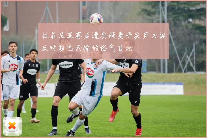 拉菲尼亚赛后遭质疑妻子发声力挺反对盼巴西输的俗气言论