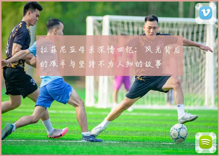 拉菲尼亚母亲深情回忆：风光背后的艰辛与坚持不为人知的故事