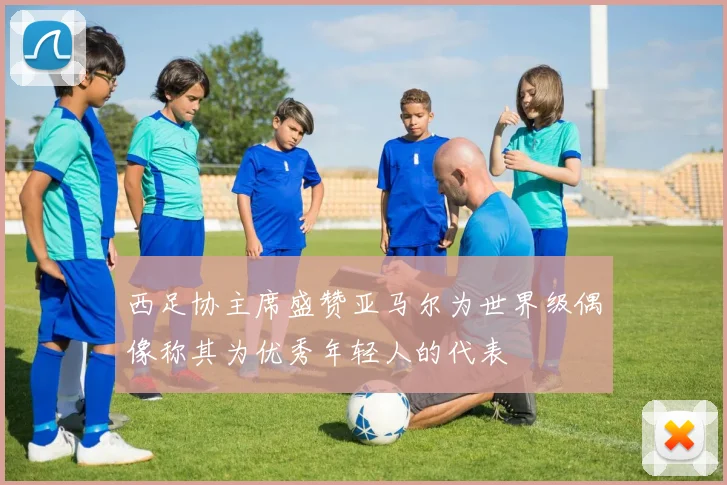 西足协主席盛赞亚马尔为世界级偶像称其为优秀年轻人的代表