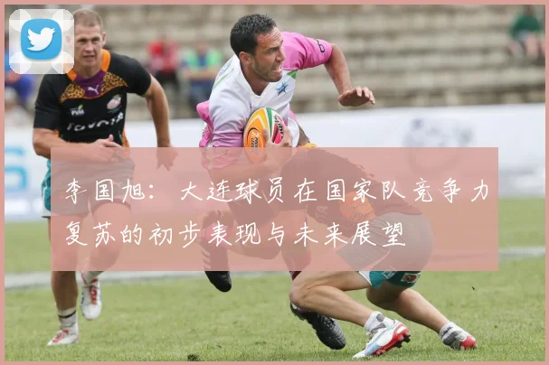 李国旭：大连球员在国家队竞争力复苏的初步表现与未来展望