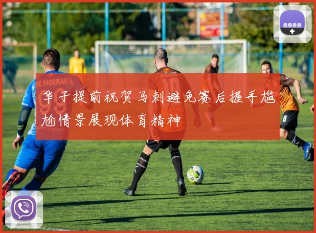 华子提前祝贺马刺避免赛后握手尴尬情景展现体育精神
