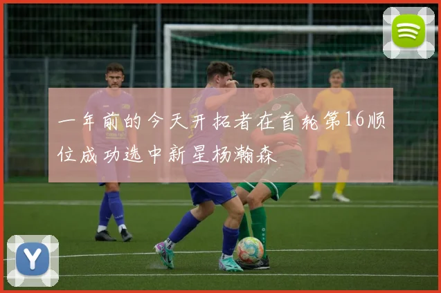 一年前的今天开拓者在首轮第16顺位成功选中新星杨瀚森