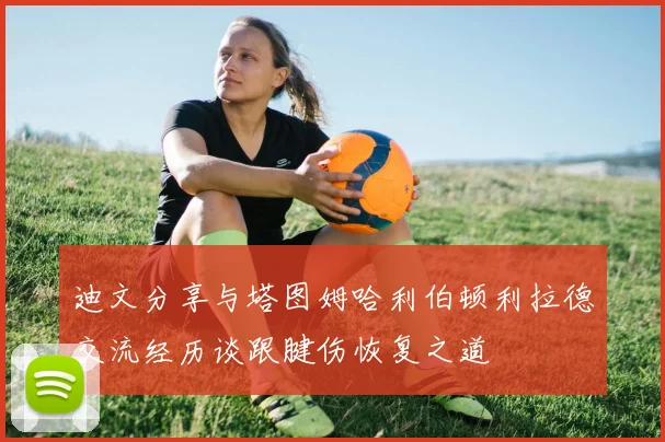迪文分享与塔图姆哈利伯顿利拉德交流经历谈跟腱伤恢复之道