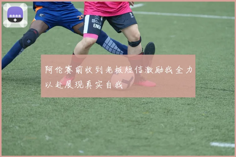 阿伦赛前收到老板短信激励我全力以赴展现真实自我