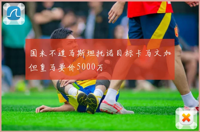 国米不追马斯坦托诺目标卡马文加但皇马要价5000万