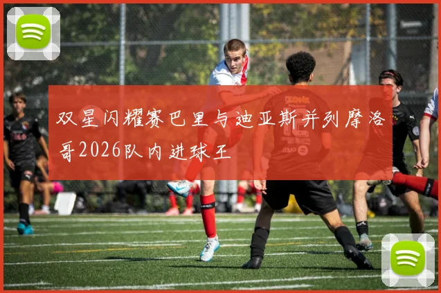 双星闪耀赛巴里与迪亚斯并列摩洛哥2026队内进球王