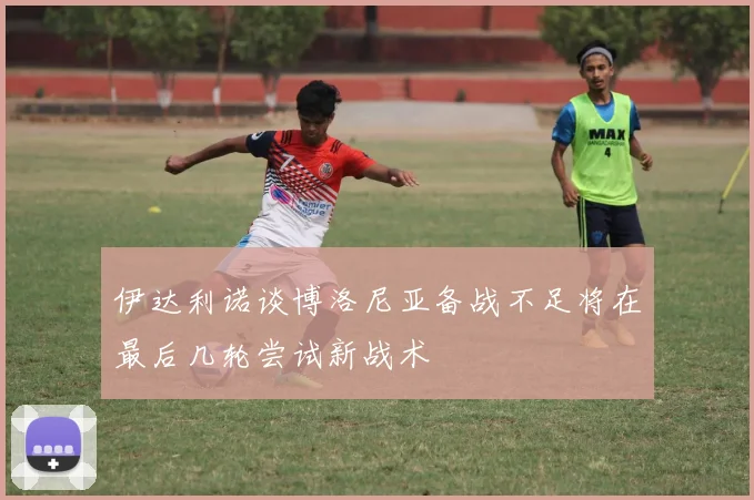 伊达利诺谈博洛尼亚备战不足将在最后几轮尝试新战术