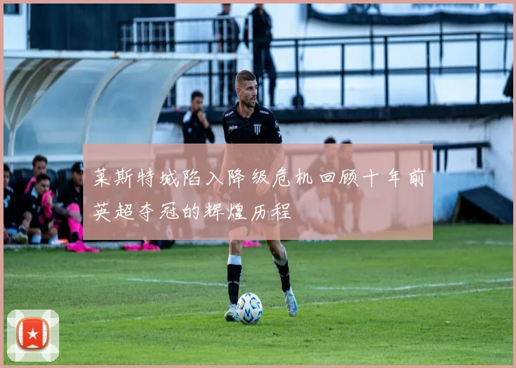 莱斯特城陷入降级危机回顾十年前英超夺冠的辉煌历程