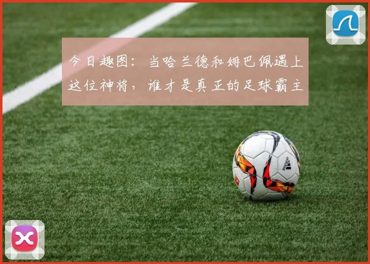 今日趣图：当哈兰德和姆巴佩遇上这位神将，谁才是真正的足球霸主