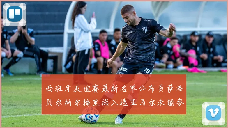 西班牙友谊赛最新名单公布贡萨洛贝尔纳尔梅里诺入选亚马尔未能参赛