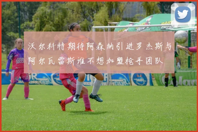 沃尔科特期待阿森纳引进罗杰斯与阿尔瓦雷斯谁不想加盟枪手团队